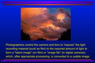    Photographers control the camera and lens to "expose" the light
    recording material (such as film) to the required amount of light to
    form a "latent image" (on film) or “image file" (in digital cameras)
    which, after appropriate processing, is converted to a usable image
 