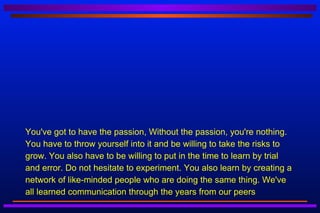 You've got to have the passion, Without the passion, you're nothing.
You have to throw yourself into it and be willing to take the risks to
grow. You also have to be willing to put in the time to learn by trial
and error. Do not hesitate to experiment. You also learn by creating a
network of like-minded people who are doing the same thing. We've
all learned communication through the years from our peers
 