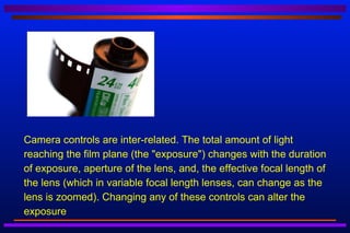    Camera controls are inter-related. The total amount of light
    reaching the film plane (the "exposure") changes with the duration
    of exposure, aperture of the lens, and, the effective focal length of
    the lens (which in variable focal length lenses, can change as the
    lens is zoomed). Changing any of these controls can alter the
    exposure
 