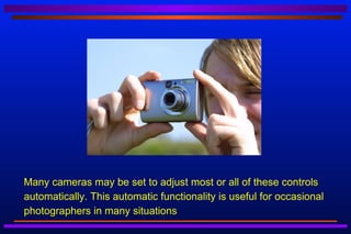    Many cameras may be set to adjust most or all of these controls
    automatically. This automatic functionality is useful for occasional
    photographers in many situations
 