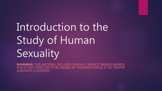Introduction to the
Study of Human
Sexuality
WARNING: THIS MATERIAL INCLUDES SEXUALLY EXPLICIT IMAGES/WORDS
AND IS NOT EXPECTED TO BE VIEWED BY YOUNGER PEOPLE. IF SO, PROPER
GUIDANCE IS ADVISED!
 