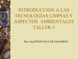 INTRODUCCIÓN A LAS
TECNOLOGÍAS LIMPIAS Y
ASPECTOS AMBIENTALES
TALLER-1
Msc. Ing EDWIN PAUCAR PALOMINO

 