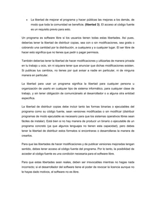  La libertad de mejorar el programa y hacer públicas las mejoras a los demás, de
modo que toda la comunidad se beneficie. (libertad 3). El acceso al código fuente
es un requisito previo para esto.
Un programa es software libre si los usuarios tienen todas estas libertades. Así pues,
deberías tener la libertad de distribuir copias, sea con o sin modificaciones, sea gratis o
cobrando una cantidad por la distribución, a cualquiera y a cualquier lugar. El ser libre de
hacer esto significa que no tienes que pedir o pagar permisos.
También deberías tener la libertad de hacer modificaciones y utilizarlas de manera privada
en tu trabajo u ocio, sin ni siquiera tener que anunciar que dichas modificaciones existen.
Si publicas tus cambios, no tienes por qué avisar a nadie en particular, ni de ninguna
manera en particular.
La libertad para usar un programa significa la libertad para cualquier persona u
organización de usarlo en cualquier tipo de sistema informático, para cualquier clase de
trabajo, y sin tener obligación de comunicárselo al desarrollador o a alguna otra entidad
específica.
La libertad de distribuir copias debe incluir tanto las formas binarias o ejecutables del
programa como su código fuente, sean versiones modificadas o sin modificar (distribuir
programas de modo ejecutable es necesario para que los sistemas operativos libres sean
fáciles de instalar). Está bien si no hay manera de producir un binario o ejecutable de un
programa concreto (ya que algunos lenguajes no tienen esta capacidad), pero debes
tener la libertad de distribuir estos formatos si encontraras o desarrollaras la manera de
crearlos.
Para que las libertades de hacer modificaciones y de publicar versiones mejoradas tengan
sentido, debes tener acceso al código fuente del programa. Por lo tanto, la posibilidad de
acceder al código fuente es una condición necesaria para el software libre.
Para que estas libertades sean reales, deben ser irrevocables mientras no hagas nada
incorrecto; si el desarrollador del software tiene el poder de revocar la licencia aunque no
le hayas dado motivos, el software no es libre.
 