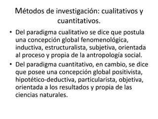 Métodos de investigación: cualitativos y
cuantitativos.
• Del paradigma cualitativo se dice que postula
una concepción global fenomenológica,
inductiva, estructuralista, subjetiva, orientada
al proceso y propia de la antropología social.
• Del paradigma cuantitativo, en cambio, se dice
que posee una concepción global positivista,
hipotético-deductiva, particularista, objetiva,
orientada a los resultados y propia de las
ciencias naturales.
 