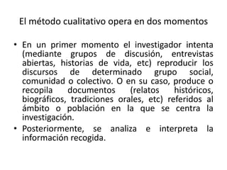 El método cualitativo opera en dos momentos
• En un primer momento el investigador intenta
(mediante grupos de discusión, entrevistas
abiertas, historias de vida, etc) reproducir los
discursos de determinado grupo social,
comunidad o colectivo. O en su caso, produce o
recopila documentos (relatos históricos,
biográficos, tradiciones orales, etc) referidos al
ámbito o población en la que se centra la
investigación.
• Posteriormente, se analiza e interpreta la
información recogida.
 
