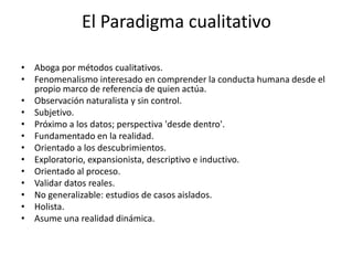 El Paradigma cualitativo
• Aboga por métodos cualitativos.
• Fenomenalismo interesado en comprender la conducta humana desde el
propio marco de referencia de quien actúa.
• Observación naturalista y sin control.
• Subjetivo.
• Próximo a los datos; perspectiva 'desde dentro'.
• Fundamentado en la realidad.
• Orientado a los descubrimientos.
• Exploratorio, expansionista, descriptivo e inductivo.
• Orientado al proceso.
• Validar datos reales.
• No generalizable: estudios de casos aislados.
• Holista.
• Asume una realidad dinámica.
 