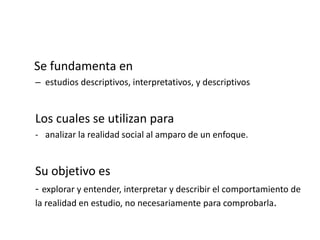 Se fundamenta en
– estudios descriptivos, interpretativos, y descriptivos
Los cuales se utilizan para
- analizar la realidad social al amparo de un enfoque.
Su objetivo es
- explorar y entender, interpretar y describir el comportamiento de
la realidad en estudio, no necesariamente para comprobarla.
 