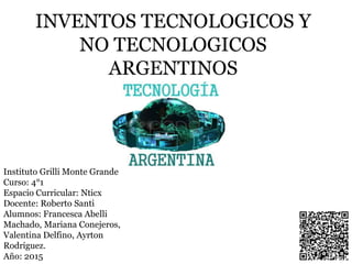 INVENTOS TECNOLOGICOS Y
NO TECNOLOGICOS
ARGENTINOS
Instituto Grilli Monte Grande
Curso: 4°1
Espacio Curricular: Nticx
Docente: Roberto Santi
Alumnos: Francesca Abelli
Machado, Mariana Conejeros,
Valentina Delfino, Ayrton
Rodriguez.
Año: 2015
 