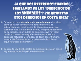 ¿A qué nos referimos cuando
hablamos de los “derechos de
los animales”? ¿Se respetan
esos derechos en Costa Rica?
 Se conoce como derechos de los animales a las ideas
postuladas por corrientes de pensamiento y a la
subcorriente del movimiento de liberación animal que
sostienen que la naturaleza animal, independientemente
de la especie, es un sujeto de derecho, cuya novedad
reside en que esta categoría sólo ha pertenecido a
personas naturales y jurídicas, es decir, al ser humano,
aunque históricamente se ha privado de derechos a
algunos grupos de humanos.
 Se creo la Ley De Bienestar De Animales pero aun así en
algunos sectores del país no se cumple.
 