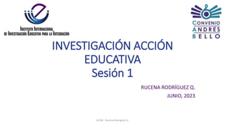 INVESTIGACIÓN ACCIÓN
EDUCATIVA
Sesión 1
RUCENA RODRÍGUEZ Q.
JUNIO, 2023
IIICAB - Rucena Rodríguez Q.
 