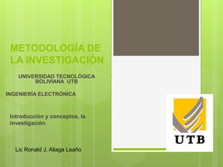 METODOLOGÍA DE
LA INVESTIGACIÓN
UNIVERSIDAD TECNOLÓGICA
BOLIVIANA UTB
INGENIERÍA ELECTRÓNICA
Lic Ronald J. Aliaga Leaño
Introducción y conceptos, la
investigación
 