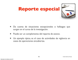 Reporte especial
                                                                                            R 3



                     •       Da cuenta de situaciones excepcionales o hallazgos que
                             surgen en el curso de la investigación.

                     •       Puede ser un complemento del reporte de avance.

                     •       Un ejemplo típico, es el caso de actividades de vigilancia en
                             casos de operaciones encubiertas.




                                                       41                         Carlos Ramírez Acosta

miércoles 9 de febrero de 2011
 