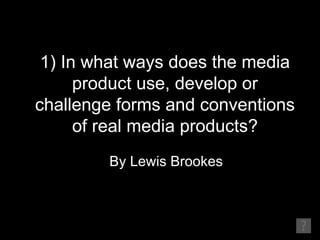 1) In what ways does the media
      product use, develop or
challenge forms and conventions
      of real media products?
        By Lewis Brookes
 