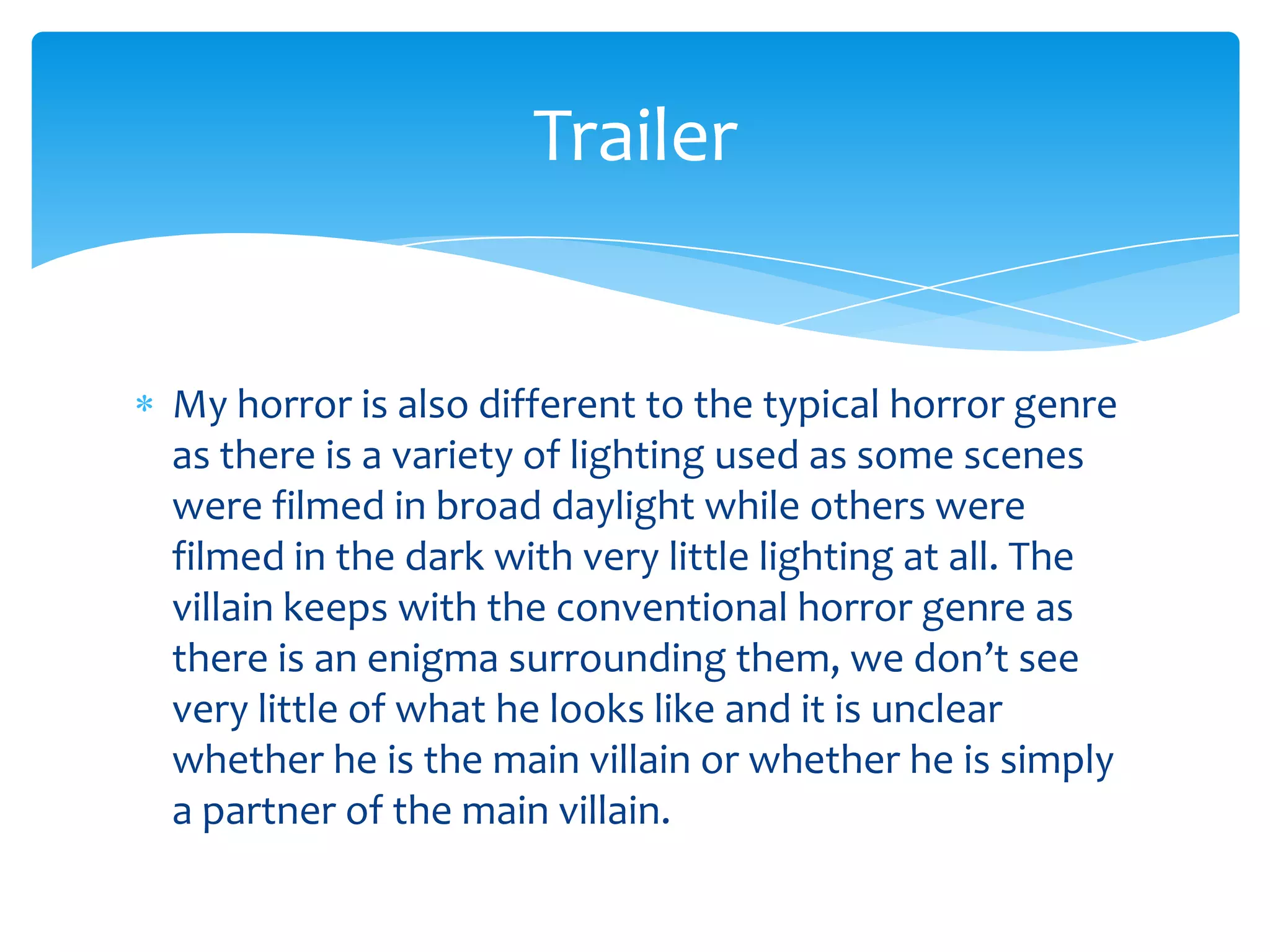 My horror is also different to the typical horror genre
as there is a variety of lighting used as some scenes
were filmed in broad daylight while others were
filmed in the dark with very little lighting at all. The
villain keeps with the conventional horror genre as
there is an enigma surrounding them, we don’t see
very little of what he looks like and it is unclear
whether he is the main villain or whether he is simply
a partner of the main villain.
Trailer
 