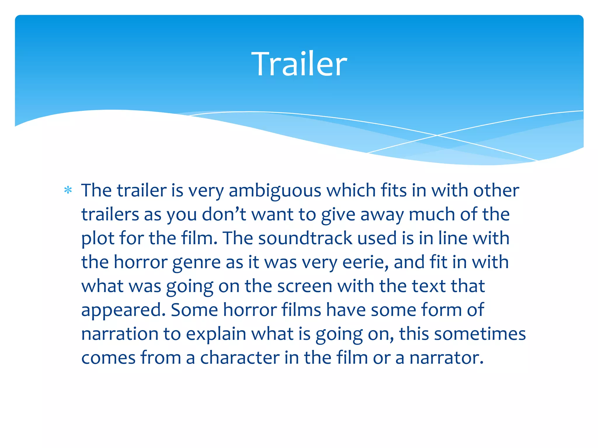 The trailer is very ambiguous which fits in with other
trailers as you don’t want to give away much of the
plot for the film. The soundtrack used is in line with
the horror genre as it was very eerie, and fit in with
what was going on the screen with the text that
appeared. Some horror films have some form of
narration to explain what is going on, this sometimes
comes from a character in the film or a narrator.
Trailer
 