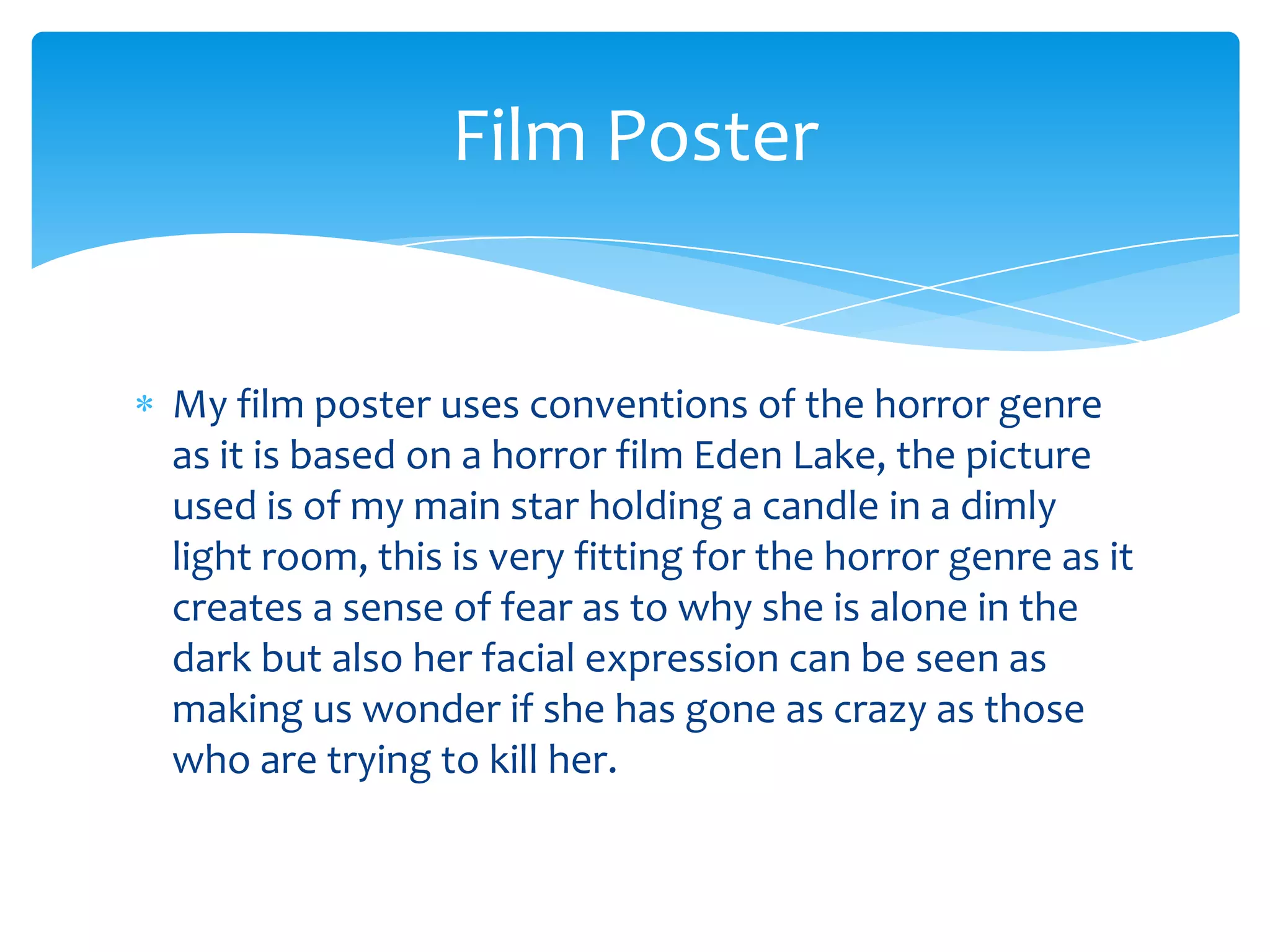 My film poster uses conventions of the horror genre
as it is based on a horror film Eden Lake, the picture
used is of my main star holding a candle in a dimly
light room, this is very fitting for the horror genre as it
creates a sense of fear as to why she is alone in the
dark but also her facial expression can be seen as
making us wonder if she has gone as crazy as those
who are trying to kill her.
Film Poster
 