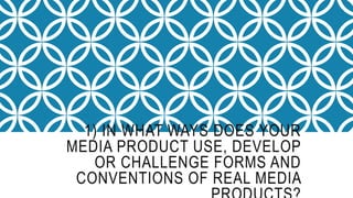 1) IN WHAT WAYS DOES YOUR
MEDIA PRODUCT USE, DEVELOP
OR CHALLENGE FORMS AND
CONVENTIONS OF REAL MEDIA
 