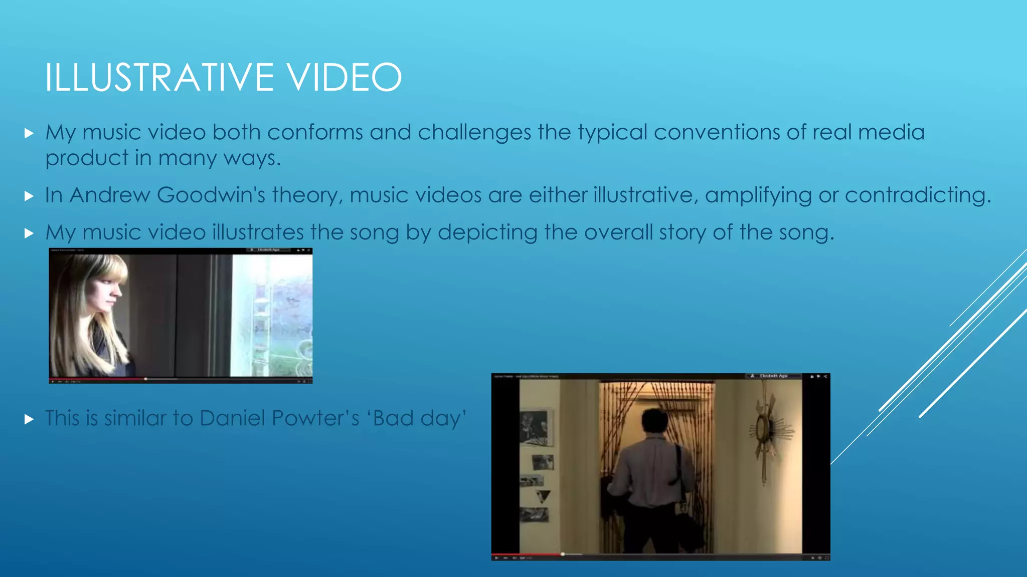 ILLUSTRATIVE VIDEO
 My music video both conforms and challenges the typical conventions of real media
product in many ways.
 In Andrew Goodwin's theory, music videos are either illustrative, amplifying or contradicting.
 My music video illustrates the song by depicting the overall story of the song.
 This is similar to Daniel Powter’s ‘Bad day’
 