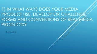 1) IN WHAT WAYS DOES YOUR MEDIA
PRODUCT USE, DEVELOP OR CHALLENGE
FORMS AND CONVENTIONS OF REAL MEDIA
PRODUCTS?
Beth Agar
 