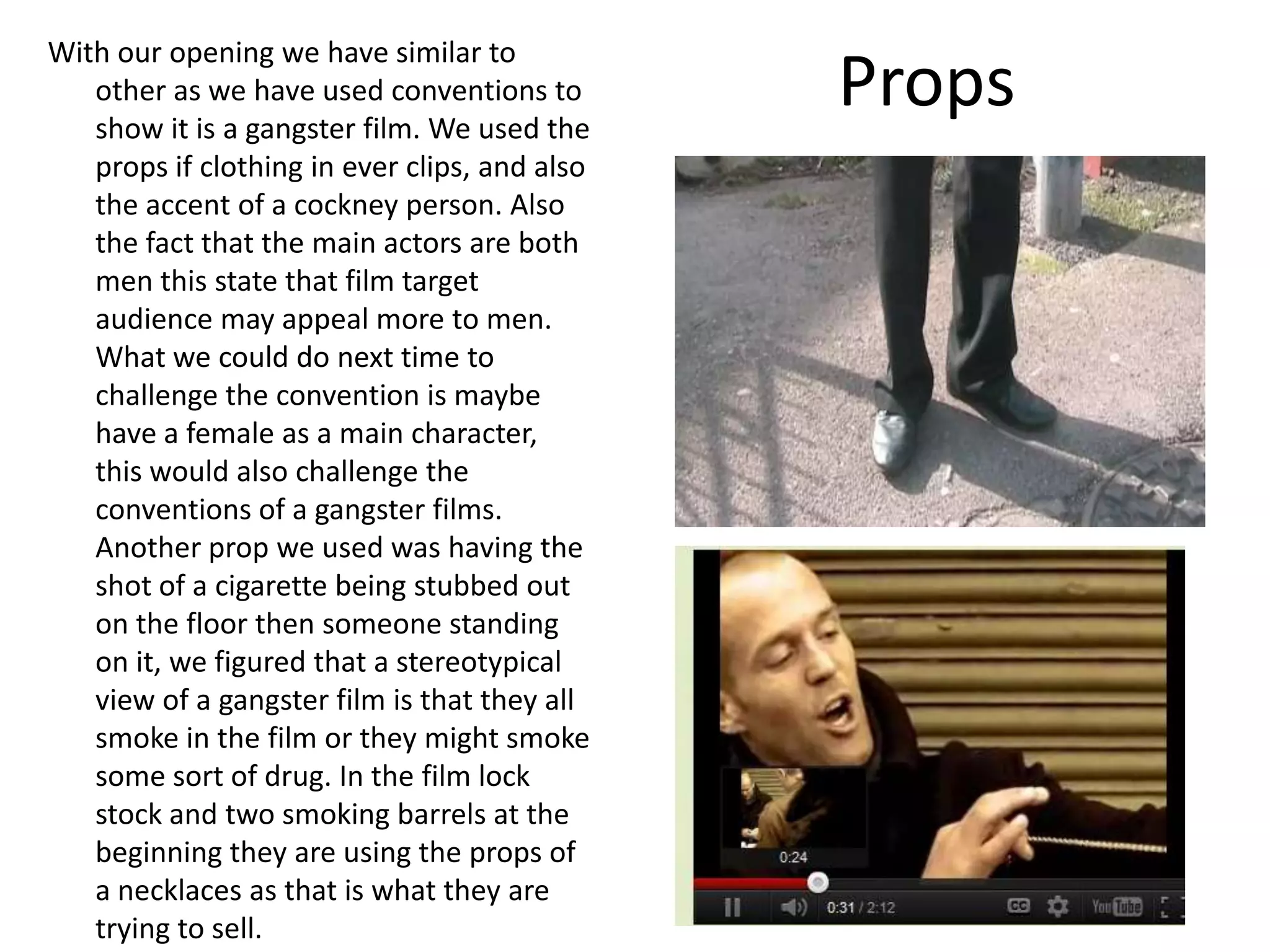 Props
With our opening we have similar to
other as we have used conventions to
show it is a gangster film. We used the
props if clothing in ever clips, and also
the accent of a cockney person. Also
the fact that the main actors are both
men this state that film target
audience may appeal more to men.
What we could do next time to
challenge the convention is maybe
have a female as a main character,
this would also challenge the
conventions of a gangster films.
Another prop we used was having the
shot of a cigarette being stubbed out
on the floor then someone standing
on it, we figured that a stereotypical
view of a gangster film is that they all
smoke in the film or they might smoke
some sort of drug. In the film lock
stock and two smoking barrels at the
beginning they are using the props of
a necklaces as that is what they are
trying to sell.
 