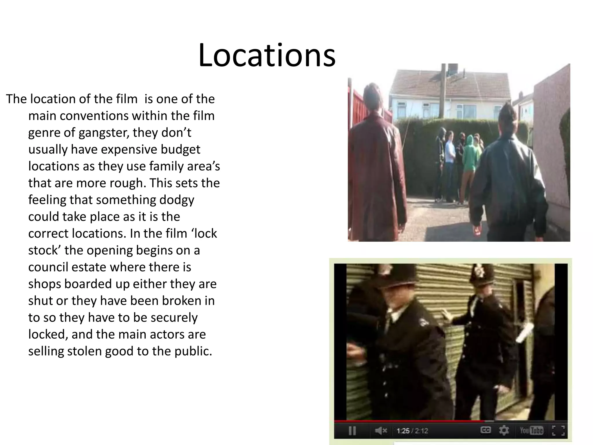 Locations
The location of the film is one of the
main conventions within the film
genre of gangster, they don’t
usually have expensive budget
locations as they use family area’s
that are more rough. This sets the
feeling that something dodgy
could take place as it is the
correct locations. In the film ‘lock
stock’ the opening begins on a
council estate where there is
shops boarded up either they are
shut or they have been broken in
to so they have to be securely
locked, and the main actors are
selling stolen good to the public.
 