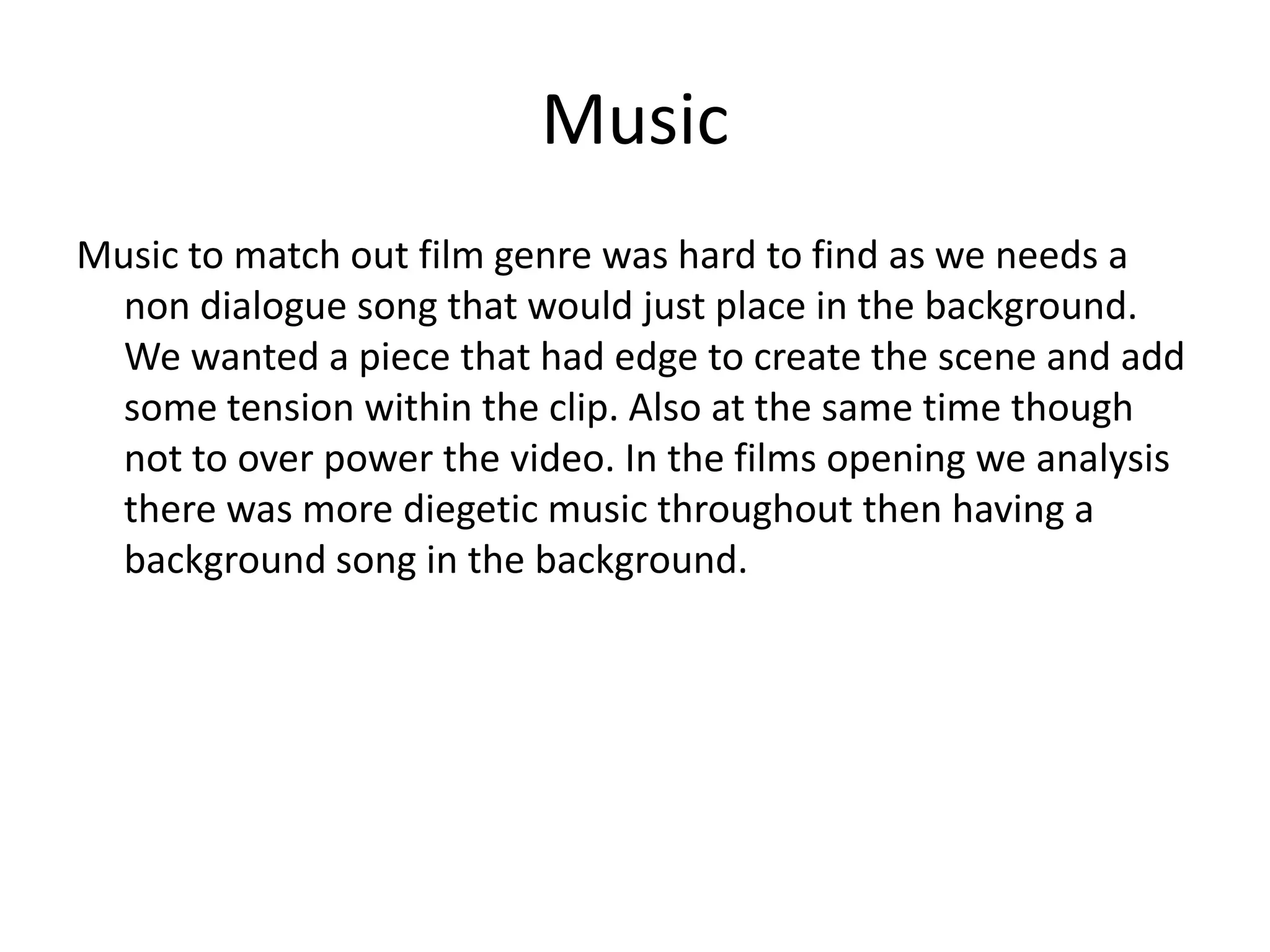 Music
Music to match out film genre was hard to find as we needs a
non dialogue song that would just place in the background.
We wanted a piece that had edge to create the scene and add
some tension within the clip. Also at the same time though
not to over power the video. In the films opening we analysis
there was more diegetic music throughout then having a
background song in the background.
 