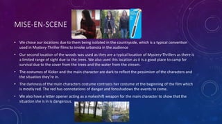 MISE-EN-SCENE
• We chose our locations due to them being isolated in the countryside, which is a typical convention
used in Mystery-Thriller films to invoke urbanoia in the audience
• Our second location of the woods was used as they are a typical location of Mystery-Thrillers as there is
a limited range of sight due to the trees. We also used this location as it is a good place to camp for
survival due to the cover from the trees and the water from the stream.
• The costumes of Kicker and the main character are dark to reflect the pessimism of the characters and
the situation they’re in.
• The darkness of the main characters costume contrasts her costume at the beginning of the film which
is mostly red. The red has connotations of danger and foreshadows the events to come.
• We also have a letter opener acting as a makeshift weapon for the main character to show that the
situation she is in is dangerous.
 