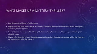 WHAT MAKES UP A MYSTERY-THRILLER?
• Our film is of the Mystery-Thriller genre.
• Mystery-Thriller films often have a ‘who done it’ element, we use this as the film is about finding out
why everyone disappeared.
• Conventions commonly used in Mystery-Thrillers include; Dark colours, Weaponry and Building non-
diegetic music.
• Mystery-Thrillers aim to keep the audiences guessing and on the edge of their seat whilst the charcters
on screen try to solve the mystery.
 