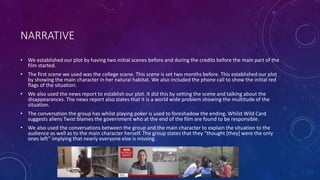 NARRATIVE
• We established our plot by having two initial scenes before and during the credits before the main part of the
film started.
• The first scene we used was the college scene. This scene is set two months before. This established our plot
by showing the main character in her natural habitat. We also included the phone call to show the initial red
flags of the situation.
• We also used the news report to establish our plot. It did this by setting the scene and talking about the
disappearances. The news report also states that it is a world wide problem showing the multitude of the
situation.
• The conversation the group has whilst playing poker is used to foreshadow the ending. Whilst Wild Card
suggests aliens Twist blames the government who at the end of the film are found to be responsible.
• We also used the conversations between the group and the main character to explain the situation to the
audience as well as to the main character herself. The group states that they “thought [they] were the only
ones left” implying that nearly everyone else is missing.
 
