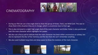 CINEMATOGRAPHY
• During our film we use a low angle shot to show the group of Kicker, Twist, and Wild Card. This was to
show that in this situation they are in charge, which is uncommon due to their age.
• This is also mirrored in a slight high angle shot of the main character and Kicker. Kicker is also positioned
over the main character which highlights her power.
• We also use a focus pull to indicate that the main character has been either unconscious or asleep, but
also to represent the blur of her memory and the fact that she can’t remember anything.
• We also used multiple long shots and deep space to show the isolation of the main character.
 