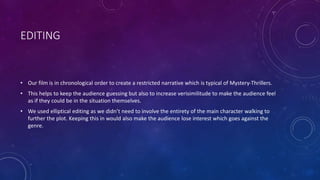 EDITING
• Our film is in chronological order to create a restricted narrative which is typical of Mystery-Thrillers.
• This helps to keep the audience guessing but also to increase verisimilitude to make the audience feel
as if they could be in the situation themselves.
• We used elliptical editing as we didn’t need to involve the entirety of the main character walking to
further the plot. Keeping this in would also make the audience lose interest which goes against the
genre.
 