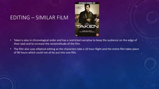 EDITING – SIMILAR FILM
• Taken is also in chronological order and has a restricted narrative to keep the audience on the edge of
their seat and to increase the verisimilitude of the film.
• The film also uses elliptical editing as the characters take a 10 hour flight and the entire film takes place
of 96 hours which could not all be put into one film.
 