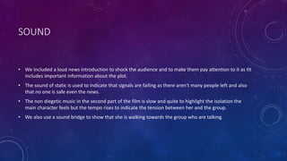 SOUND
• We included a loud news introduction to shock the audience and to make them pay attention to it as tit
includes important information about the plot.
• The sound of static is used to indicate that signals are failing as there aren’t many people left and also
that no one is safe even the news.
• The non diegetic music in the second part of the film is slow and quite to highlight the isolation the
main character feels but the tempo rises to indicate the tension between her and the group.
• We also use a sound bridge to show that she is walking towards the group who are talking.
 