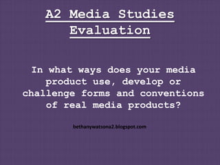 A2 Media Studies
      Evaluation

  In what ways does your media
     product use, develop or
challenge forms and conventions
     of real media products?

        bethanywatsona2.blogspot.com
 