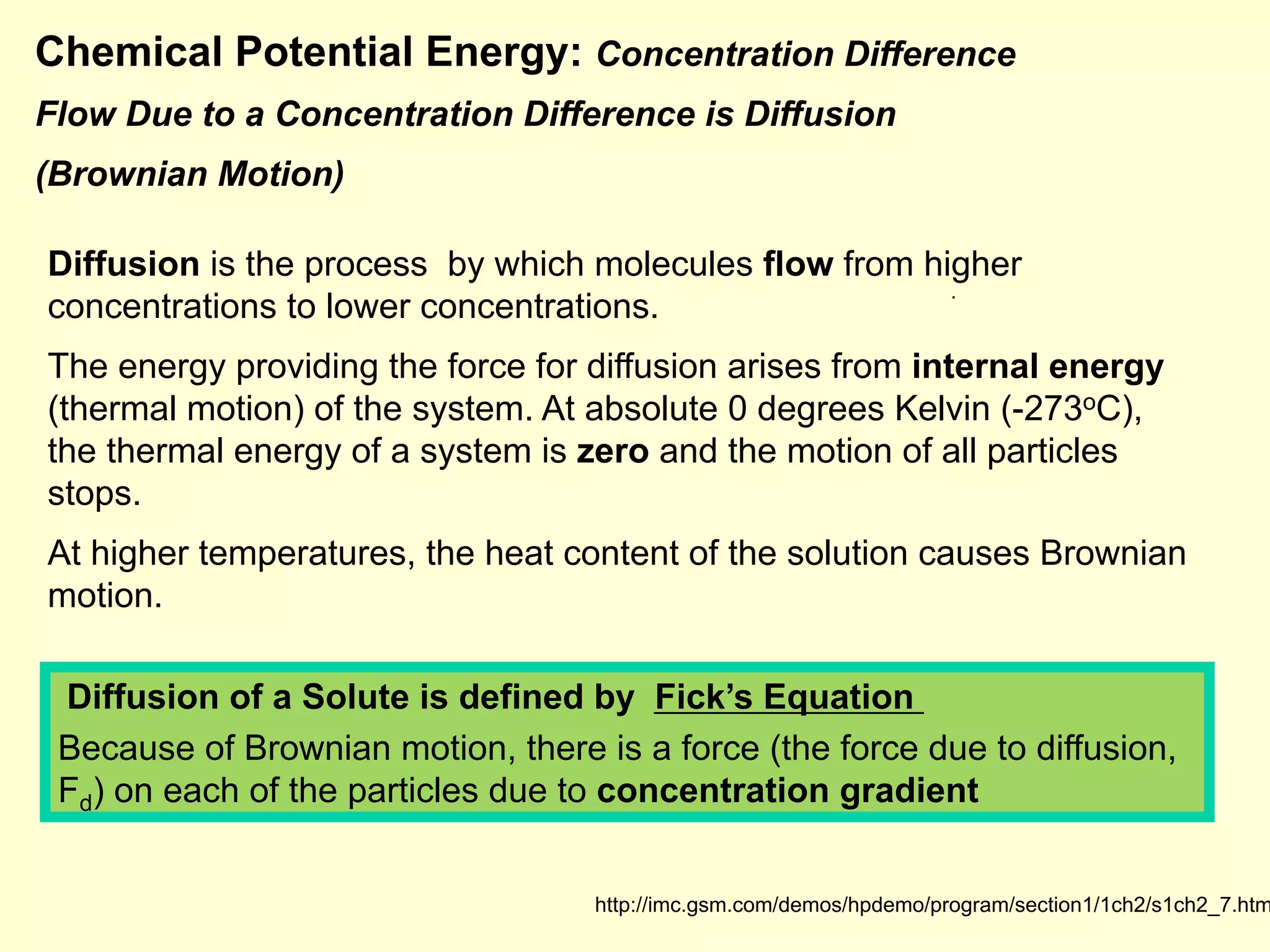 Chemical Potential Energy: Concentration Difference
Flow Due to a Concentration Difference is Diffusion
(Brownian Motion)
.
.
http://imc.gsm.com/demos/hpdemo/program/section1/1ch2/s1ch2_7.htm
Diffusion is the process by which molecules flow from higher
concentrations to lower concentrations.
The energy providing the force for diffusion arises from internal energy
(thermal motion) of the system. At absolute 0 degrees Kelvin (-273oC),
the thermal energy of a system is zero and the motion of all particles
stops.
At higher temperatures, the heat content of the solution causes Brownian
motion.
Diffusion of a Solute is defined by Fick’s Equation
Because of Brownian motion, there is a force (the force due to diffusion,
Fd) on each of the particles due to concentration gradient
 