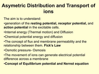 Asymetric Distribution and Transport of
ions
The aim is to understand:
• generation of the resting potential, receptor potential, and
action potential in the excitable cells.
• Internal energy (Thermal motion) and Diffusion
• Chemical potential energy and diffusion
• The concept of flux and membrane permeability and the
relationship between them. Fick’s Law
• Osmotic pressure- Osmosis
• The movement of ions can generate electrical potential
difference across a membrane
• Concept of Equilibrium potential and Nernst equation
 