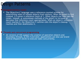 Design Patterns
 Managed memory model
 The Objective-C language uses a reference-counted scheme for
determining when to release objects from memory. When an object is first
created, it is given a reference count of 1. Other objects can then use the
retain, release, or autorelease methods of the object to increase or
decrease that reference count appropriately. When an object’s reference
count reaches 0, the Objective-C runtime calls the object’s cleanup
routines and then deallocates it.
 Threads and concurrent programming
 All versions of iOS support the creation of operation objects and
secondary threads. In iOS 4 and later, applications can also use Grand
Central Dispatch (GCD) to execute tasks concurrently.
 
