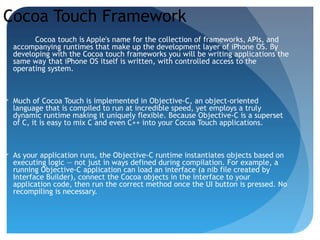 Cocoa Touch Framework
Cocoa touch is Apple's name for the collection of frameworks, APIs, and
accompanying runtimes that make up the development layer of iPhone OS. By
developing with the Cocoa touch frameworks you will be writing applications the
same way that iPhone OS itself is written, with controlled access to the
operating system.
 Much of Cocoa Touch is implemented in Objective-C, an object-oriented
language that is compiled to run at incredible speed, yet employs a truly
dynamic runtime making it uniquely flexible. Because Objective-C is a superset
of C, it is easy to mix C and even C++ into your Cocoa Touch applications.
 As your application runs, the Objective-C runtime instantiates objects based on
executing logic — not just in ways defined during compilation. For example, a
running Objective-C application can load an interface (a nib file created by
Interface Builder), connect the Cocoa objects in the interface to your
application code, then run the correct method once the UI button is pressed. No
recompiling is necessary.
 