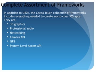 Complete Assortment of Frameworks
In addition to UIKit, the Cocoa Touch collection of frameworks
includes everything needed to create world-class iOS apps,
They are,
 3D graphics
 Professional audio
 Networking
 Camera API
 GPS
 System Level Access API
 