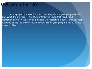 MVC Architecture
A design pattern in which the model (any data in your program), the
view (what the user sees), and the controller (a layer that handles all
interaction between the view and model) are separated in such a manner that
modifying either the view or model component of your program has no effect
on one another.
 