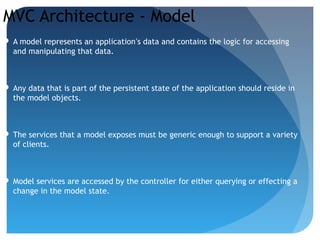 MVC Architecture - Model
 A model represents an application’s data and contains the logic for accessing
and manipulating that data.
 Any data that is part of the persistent state of the application should reside in
the model objects.
 The services that a model exposes must be generic enough to support a variety
of clients.
 Model services are accessed by the controller for either querying or effecting a
change in the model state.
 