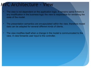 MVC Architecture - View
• The view is not dependent on the application logic. It remains same if there is
any modification in the business logic the view is responsible for rendering the
state of the model.
• The presentation semantics are encapsulated within the view, therefore model
data can be adapted for several different kinds of clients.
• The view modifies itself when a change in the model is communicated to the
view. A view forwards user input to the controller.
 