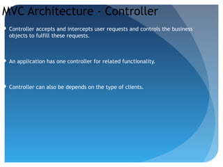 MVC Architecture - Controller
 Controller accepts and intercepts user requests and controls the business
objects to fulfill these requests.
 An application has one controller for related functionality.
 Controller can also be depends on the type of clients.
 