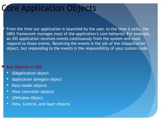 Core Application Objects
 From the time our application is launched by the user, to the time it exits, the
UIKit framework manages most of the application’s core behavior. For example,
an iOS application receives events continuously from the system and must
respond to those events. Receiving the events is the job of the UIApplication
object, but responding to the events is the responsibility of your custom code.
 Key Objects in iOS:
 UIApplication object
 Application delegate object
 Data model objects
 View controller objects
 UIWindow Object
 View, Control, and layer objects
 