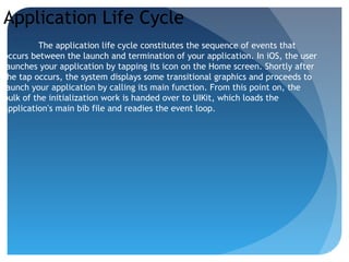 Application Life Cycle
The application life cycle constitutes the sequence of events that
occurs between the launch and termination of your application. In iOS, the user
launches your application by tapping its icon on the Home screen. Shortly after
the tap occurs, the system displays some transitional graphics and proceeds to
launch your application by calling its main function. From this point on, the
bulk of the initialization work is handed over to UIKit, which loads the
application’s main bib file and readies the event loop.
 