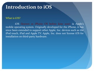Introduction to iOS
What is iOS?
iOS (known as iPhone OS before June 2010) is Apple's
mobile operating system. Originally developed for the iPhone, it has
since been extended to support other Apple, Inc. devices such as the
iPod touch, iPad and Apple TV. Apple, Inc. does not license iOS for
installation on third-party hardware.
 