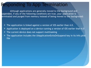 Responding To App Termination
Although applications are generally moved to the background and
suspended, if any of the following conditions are true, your application is
terminated and purged from memory instead of being moved to the background:
 The application is linked against a version of iOS earlier than 4.0.
 Application is deployed on a device running a version of iOS earlier than 4.0
 The current device does not support multitasking
 The application includes the UIApplicationExitsOnSuspend key in its Info.plist
file
 