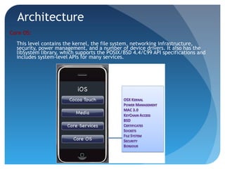 Architecture
Core OS:
This level contains the kernel, the file system, networking infrastructure,
security, power management, and a number of device drivers. It also has the
libSystem library, which supports the POSIX/BSD 4.4/C99 API specifications and
includes system-level APIs for many services.
 