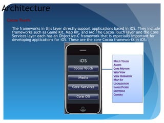 Architecture
Cocoa Touch:
The frameworks in this layer directly support applications based in iOS. They include
frameworks such as Game Kit, Map Kit, and iAd.The Cocoa Touch layer and the Core
Services layer each has an Objective-C framework that is especially important for
developing applications for iOS. These are the core Cocoa frameworks in iOS:
 