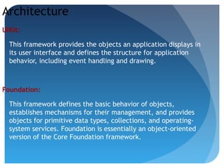 Architecture
UIKit:
This framework provides the objects an application displays in
its user interface and defines the structure for application
behavior, including event handling and drawing.
Foundation:
This framework defines the basic behavior of objects,
establishes mechanisms for their management, and provides
objects for primitive data types, collections, and operating-
system services. Foundation is essentially an object-oriented
version of the Core Foundation framework.
 